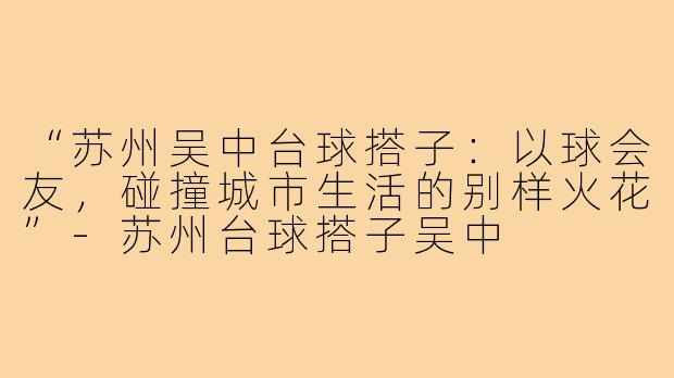 “苏州吴中台球搭子：以球会友，碰撞城市生活的别样火花”