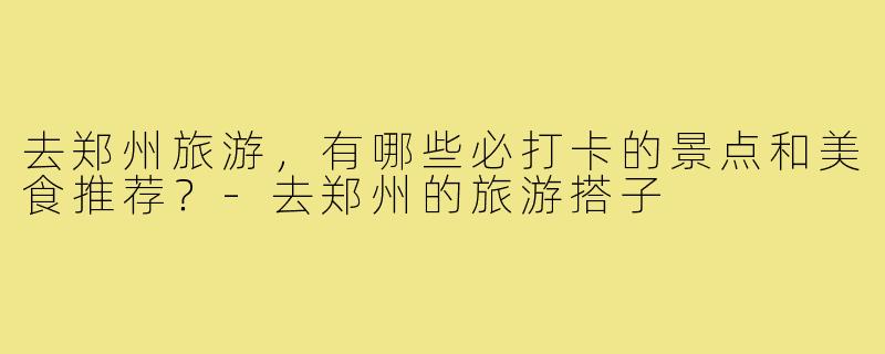去郑州旅游,有哪些必打卡的景点和美食推荐?-去郑州的旅游搭子