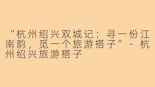 “杭州绍兴双城记：寻一份江南韵，觅一个旅游搭子”-杭州绍兴旅游搭子