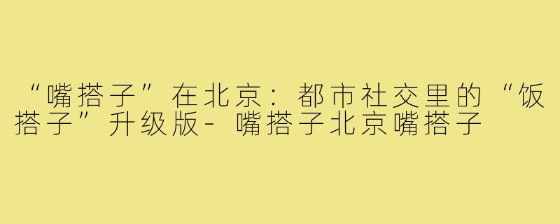 “嘴搭子”在北京：都市社交里的“饭搭子”升级版-嘴搭子北京嘴搭子