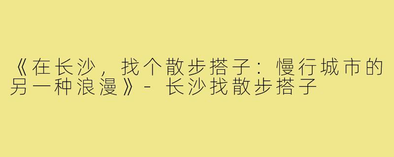 《在长沙，找个散步搭子：慢行城市的另一种浪漫》-长沙找散步搭子