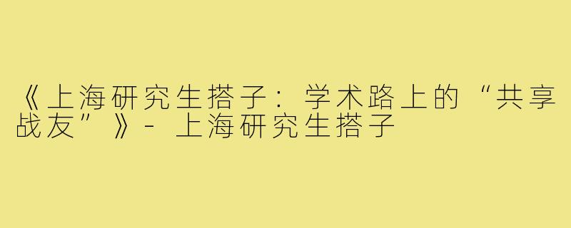 《上海研究生搭子:学术路上的“共享战友”》-上海研究生搭子