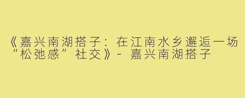 《嘉兴南湖搭子：在江南水乡邂逅一场“松弛感”社交》