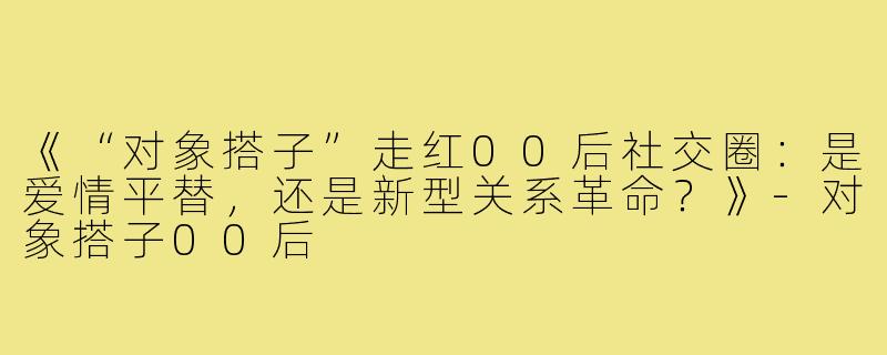 《“对象搭子”走红00后社交圈：是爱情平替，还是新型关系革命？》-对象搭子00后