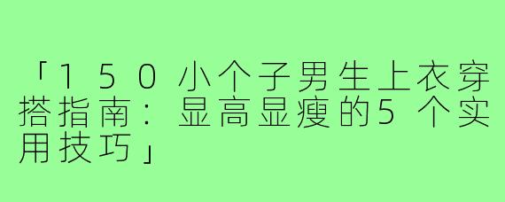 「150小个子男生上衣穿搭指南：显高显瘦的5个实用技巧」