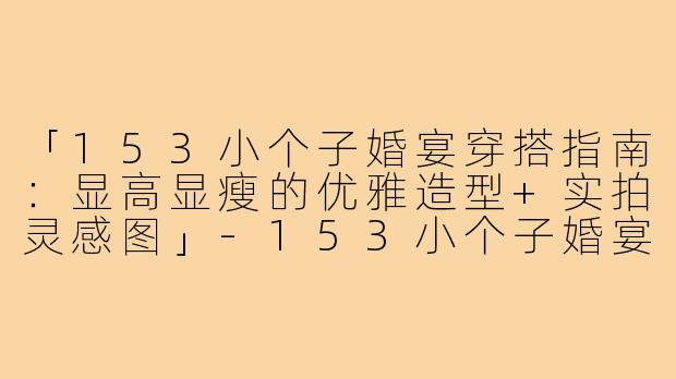 「153小个子婚宴穿搭指南:显高显瘦的优雅造型+实拍灵感图」-153小个子婚宴穿搭图片