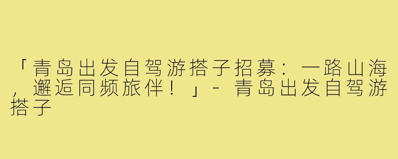 「青岛出发自驾游搭子招募：一路山海，邂逅同频旅伴！」