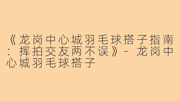 《龙岗中心城羽毛球搭子指南：挥拍交友两不误》