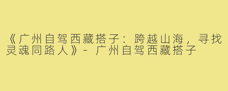 《广州自驾西藏搭子：跨越山海，寻找灵魂同路人》-广州自驾西藏搭子