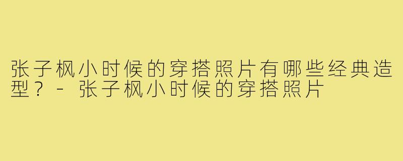 张子枫小时候的穿搭照片有哪些经典造型?-张子枫小时候的穿搭照片