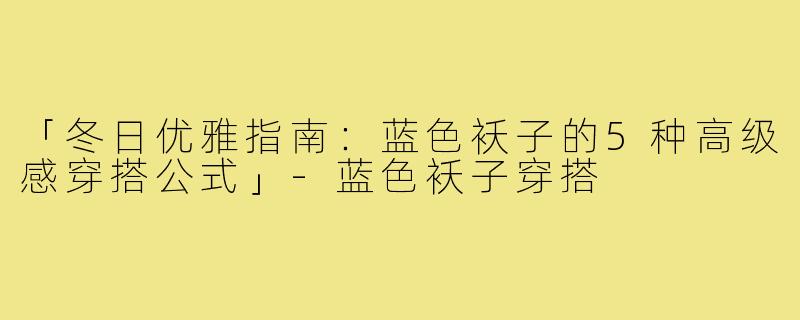 「冬日优雅指南:蓝色袄子的5种高级感穿搭公式」-蓝色袄子穿搭