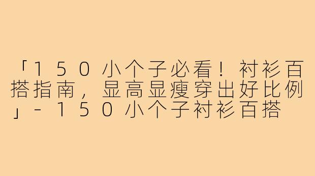 「150小个子必看！衬衫百搭指南，显高显瘦穿出好比例」-150小个子衬衫百搭