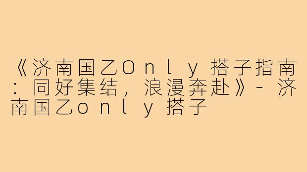 《济南国乙Only搭子指南：同好集结，浪漫奔赴》-济南国乙only搭子