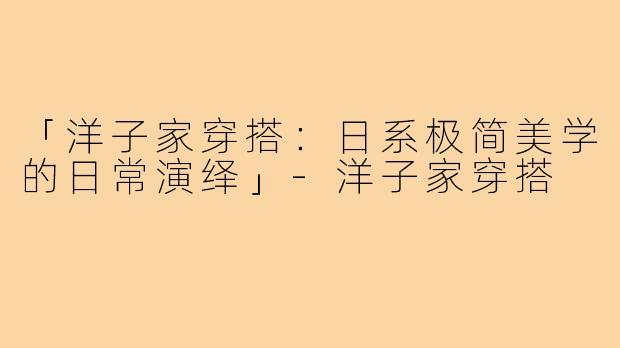 「洋子家穿搭：日系极简美学的日常演绎」