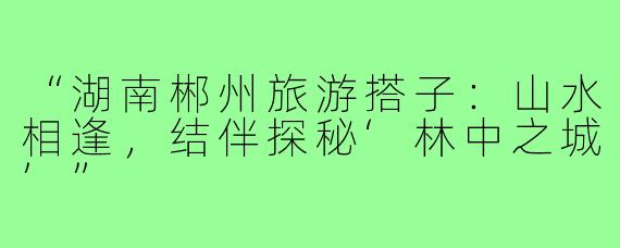 “湖南郴州旅游搭子：山水相逢，结伴探秘‘林中之城’”