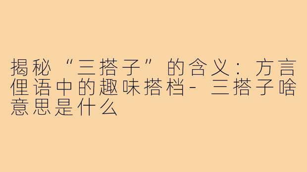 揭秘“三搭子”的含义:方言俚语中的趣味搭档-三搭子啥意思是什么