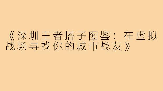 《深圳王者搭子图鉴：在虚拟战场寻找你的城市战友》