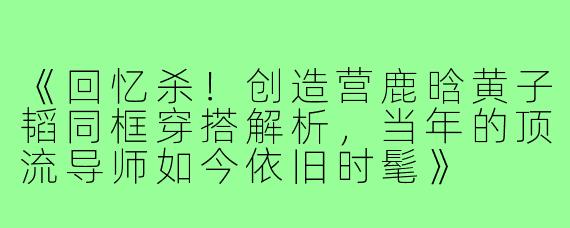 《回忆杀!创造营鹿晗黄子韬同框穿搭解析,当年的顶流导师如今依旧时髦》