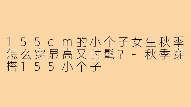 155cm的小个子女生秋季怎么穿显高又时髦？-秋季穿搭155小个子