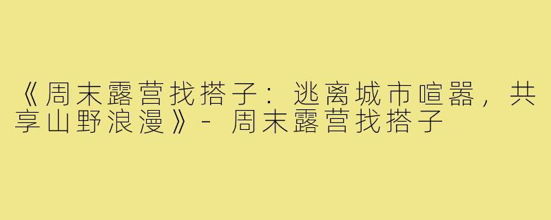 《周末露营找搭子：逃离城市喧嚣，共享山野浪漫》