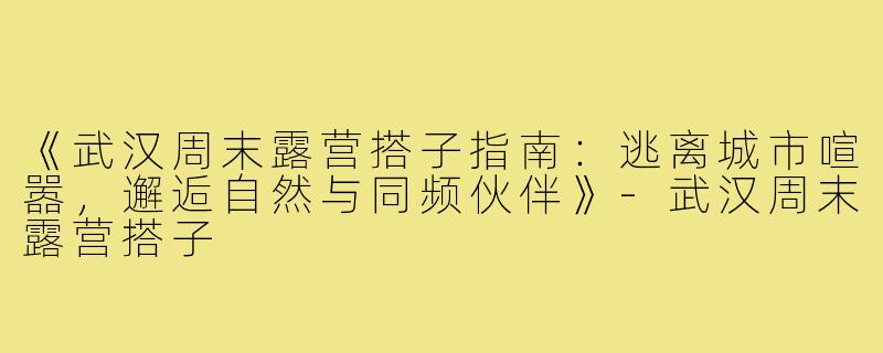 《武汉周末露营搭子指南：逃离城市喧嚣，邂逅自然与同频伙伴》-武汉周末露营搭子