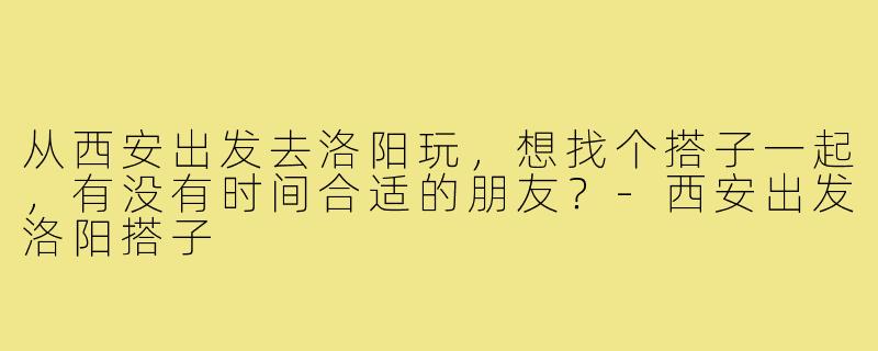 从西安出发去洛阳玩,想找个搭子一起,有没有时间合适的朋友?-西安出发洛阳搭子