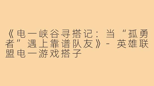 《电一峡谷寻搭记：当“孤勇者”遇上靠谱队友》-英雄联盟电一游戏搭子