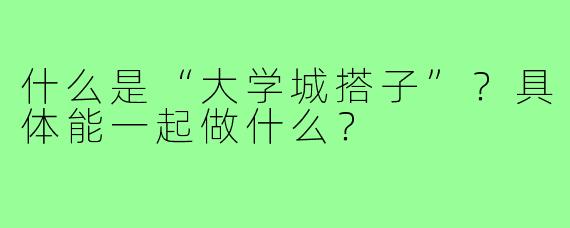 什么是“大学城搭子”?具体能一起做什么?