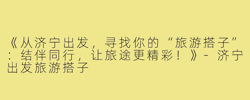 《从济宁出发，寻找你的“旅游搭子”：结伴同行，让旅途更精彩！》-济宁出发旅游搭子
