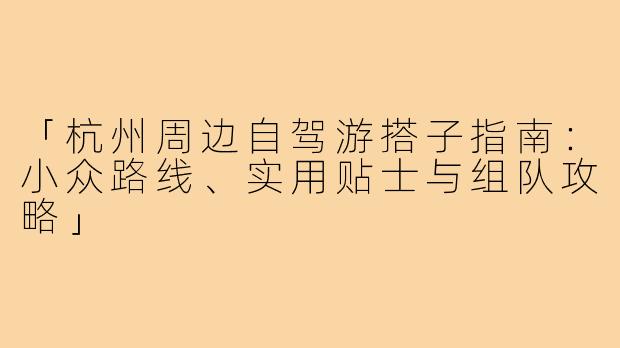 「杭州周边自驾游搭子指南：小众路线、实用贴士与组队攻略」