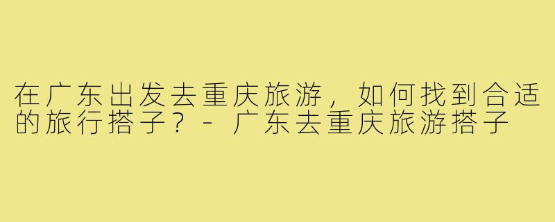 在广东出发去重庆旅游,如何找到合适的旅行搭子?-广东去重庆旅游搭子