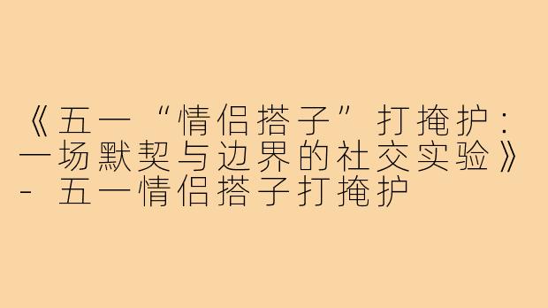 《五一“情侣搭子”打掩护：一场默契与边界的社交实验》-五一情侣搭子打掩护
