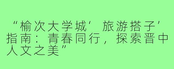 “榆次大学城‘旅游搭子’指南：青春同行，探索晋中人文之美”