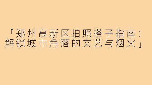 「郑州高新区拍照搭子指南：解锁城市角落的文艺与烟火」