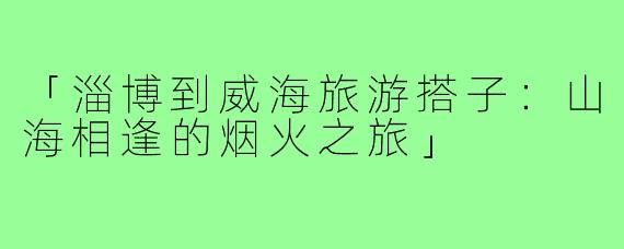 「淄博到威海旅游搭子:山海相逢的烟火之旅」