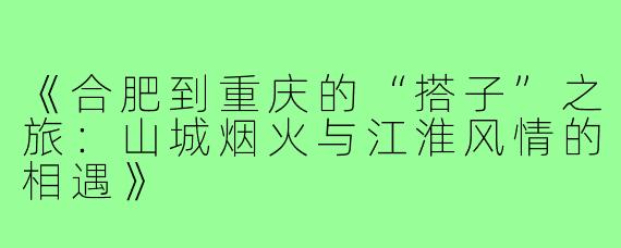 《合肥到重庆的“搭子”之旅：山城烟火与江淮风情的相遇》