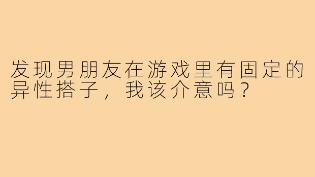 发现男朋友在游戏里有固定的异性搭子,我该介意吗?