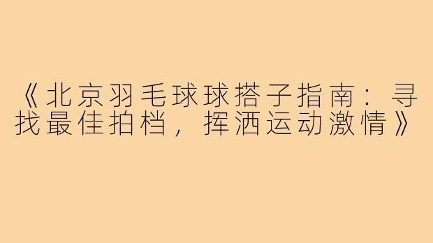 《北京羽毛球球搭子指南：寻找最佳拍档，挥洒运动激情》