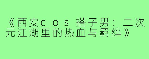 《西安cos搭子男：二次元江湖里的热血与羁绊》