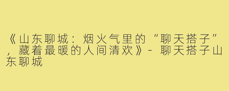 《山东聊城：烟火气里的“聊天搭子”，藏着最暖的人间清欢》