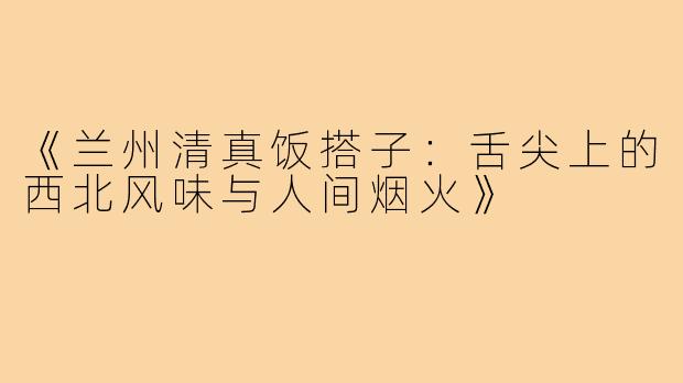 《兰州清真饭搭子：舌尖上的西北风味与人间烟火》