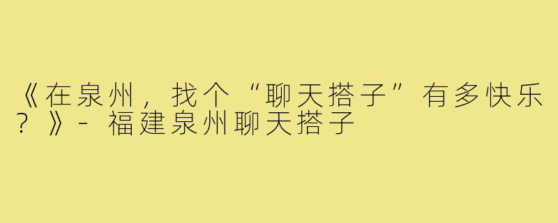 《在泉州,找个“聊天搭子”有多快乐?》-福建泉州聊天搭子