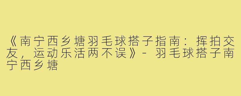 《南宁西乡塘羽毛球搭子指南：挥拍交友，运动乐活两不误》