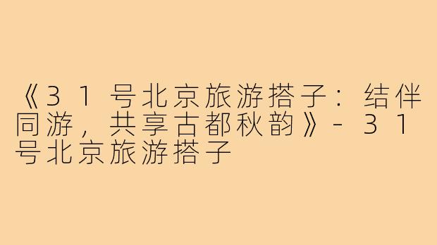 《31号北京旅游搭子:结伴同游,共享古都秋韵》-31号北京旅游搭子