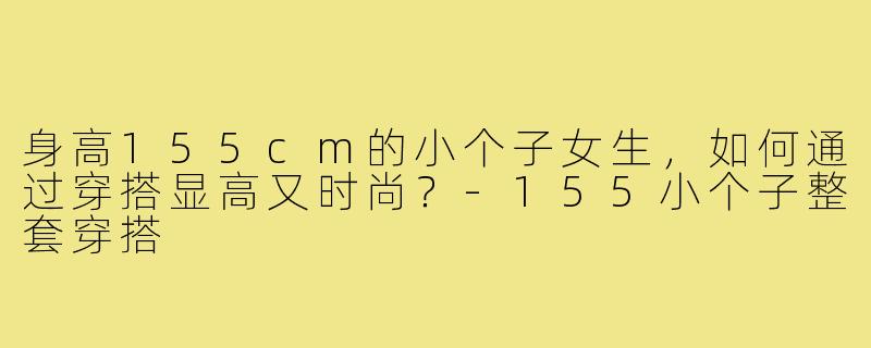 身高155cm的小个子女生，如何通过穿搭显高又时尚？-155小个子整套穿搭