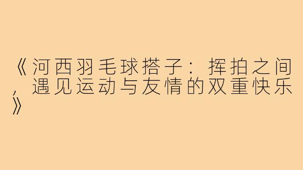《河西羽毛球搭子：挥拍之间，遇见运动与友情的双重快乐》
