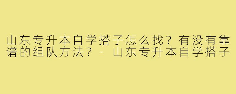 山东专升本自学搭子怎么找?有没有靠谱的组队方法?-山东专升本自学搭子