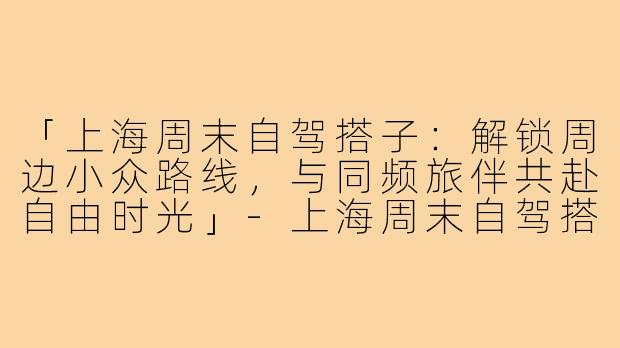 「上海周末自驾搭子：解锁周边小众路线，与同频旅伴共赴自由时光」-上海周末自驾搭子