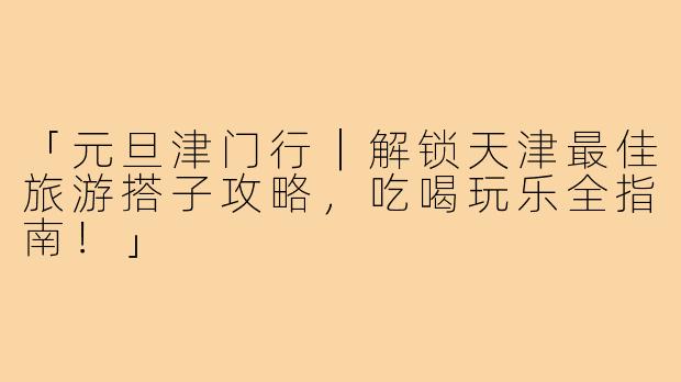 「元旦津门行｜解锁天津最佳旅游搭子攻略，吃喝玩乐全指南！」