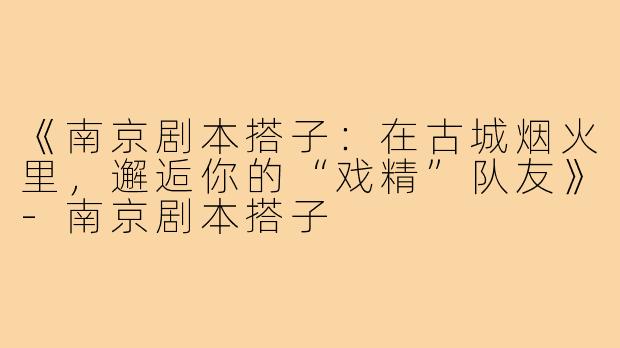 《南京剧本搭子：在古城烟火里，邂逅你的“戏精”队友》-南京剧本搭子